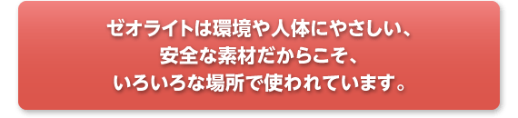 ゼオライトは環境や人体にやさしい、安全な素材だからこそ、いろいろな場所で使われています。