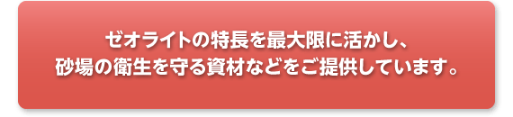 ゼオライトの特長を最大限に活かし、砂場の衛生を守る資材などをご提供しています。