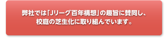 弊社では「Jリーグ百年構想」の趣旨に賛同し、校庭の芝生化に取り組んでおります。