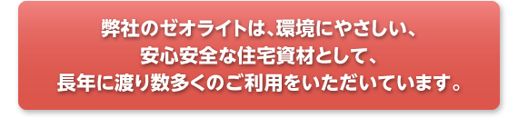 弊社のゼオライトは、環境にやさしい、安心安全な住宅資材として、長年に渡り数多くのご利用をいただいています。