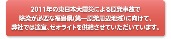 2011年の東日本大震災による原発事故で農地の除染が必要な福島県(第一原発周辺地域）に向けて、弊社では適宜、ゼオライトを供給させていただいています。